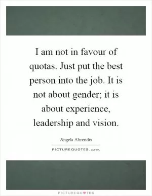 I am not in favour of quotas. Just put the best person into the job. It is not about gender; it is about experience, leadership and vision Picture Quote #1
