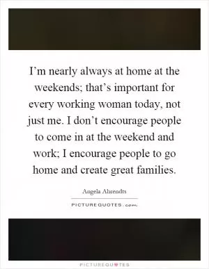 I’m nearly always at home at the weekends; that’s important for every working woman today, not just me. I don’t encourage people to come in at the weekend and work; I encourage people to go home and create great families Picture Quote #1