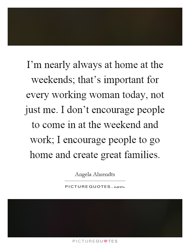I'm nearly always at home at the weekends; that's important for every working woman today, not just me. I don't encourage people to come in at the weekend and work; I encourage people to go home and create great families Picture Quote #1