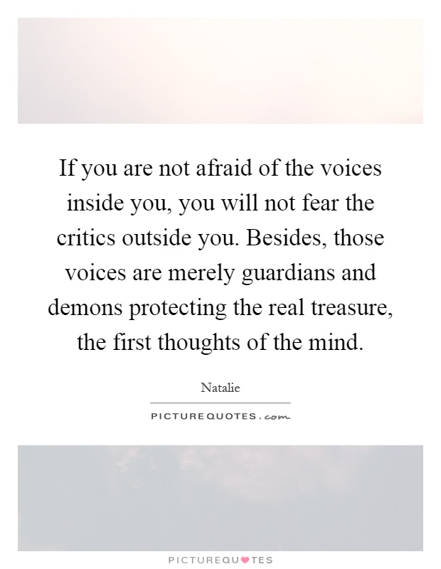 If you are not afraid of the voices inside you, you will not fear the critics outside you. Besides, those voices are merely guardians and demons protecting the real treasure, the first thoughts of the mind Picture Quote #1