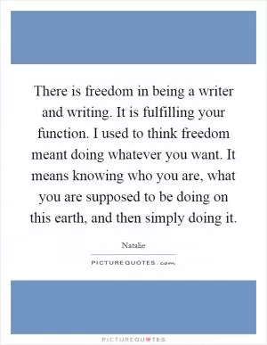 There is freedom in being a writer and writing. It is fulfilling your function. I used to think freedom meant doing whatever you want. It means knowing who you are, what you are supposed to be doing on this earth, and then simply doing it Picture Quote #1