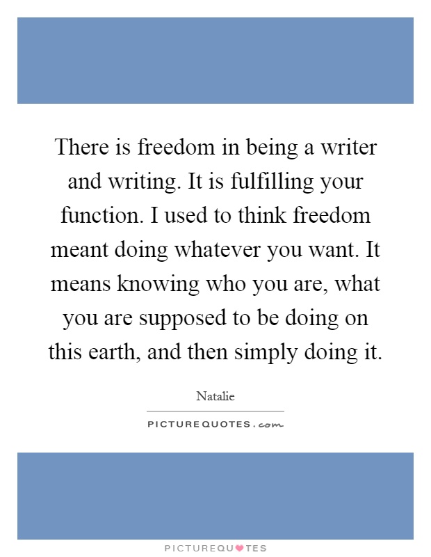 There is freedom in being a writer and writing. It is fulfilling your function. I used to think freedom meant doing whatever you want. It means knowing who you are, what you are supposed to be doing on this earth, and then simply doing it Picture Quote #1