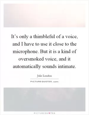 It’s only a thimbleful of a voice, and I have to use it close to the microphone. But it is a kind of oversmoked voice, and it automatically sounds intimate Picture Quote #1