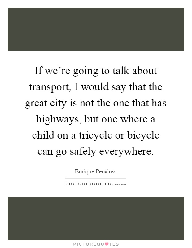 If we're going to talk about transport, I would say that the great city is not the one that has highways, but one where a child on a tricycle or bicycle can go safely everywhere Picture Quote #1