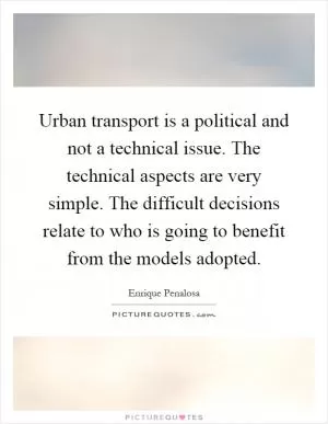 Urban transport is a political and not a technical issue. The technical aspects are very simple. The difficult decisions relate to who is going to benefit from the models adopted Picture Quote #1
