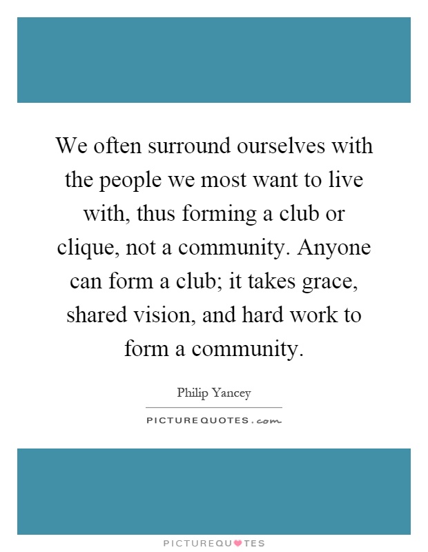 We often surround ourselves with the people we most want to live with, thus forming a club or clique, not a community. Anyone can form a club; it takes grace, shared vision, and hard work to form a community Picture Quote #1