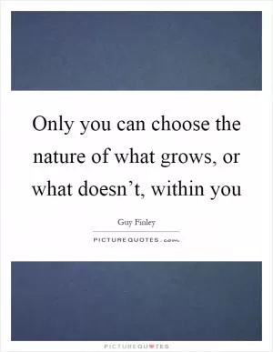 Only you can choose the nature of what grows, or what doesn’t, within you Picture Quote #1