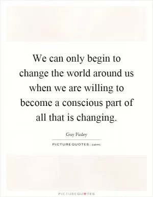 We can only begin to change the world around us when we are willing to become a conscious part of all that is changing Picture Quote #1