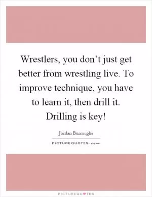 Wrestlers, you don’t just get better from wrestling live. To improve technique, you have to learn it, then drill it. Drilling is key! Picture Quote #1
