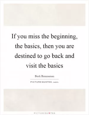 If you miss the beginning, the basics, then you are destined to go back and visit the basics Picture Quote #1