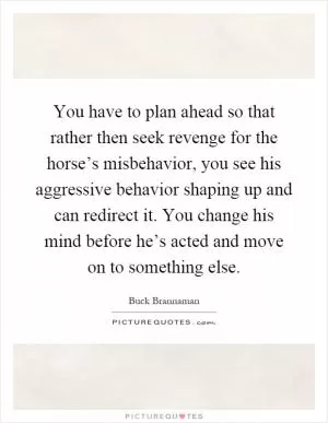 You have to plan ahead so that rather then seek revenge for the horse’s misbehavior, you see his aggressive behavior shaping up and can redirect it. You change his mind before he’s acted and move on to something else Picture Quote #1