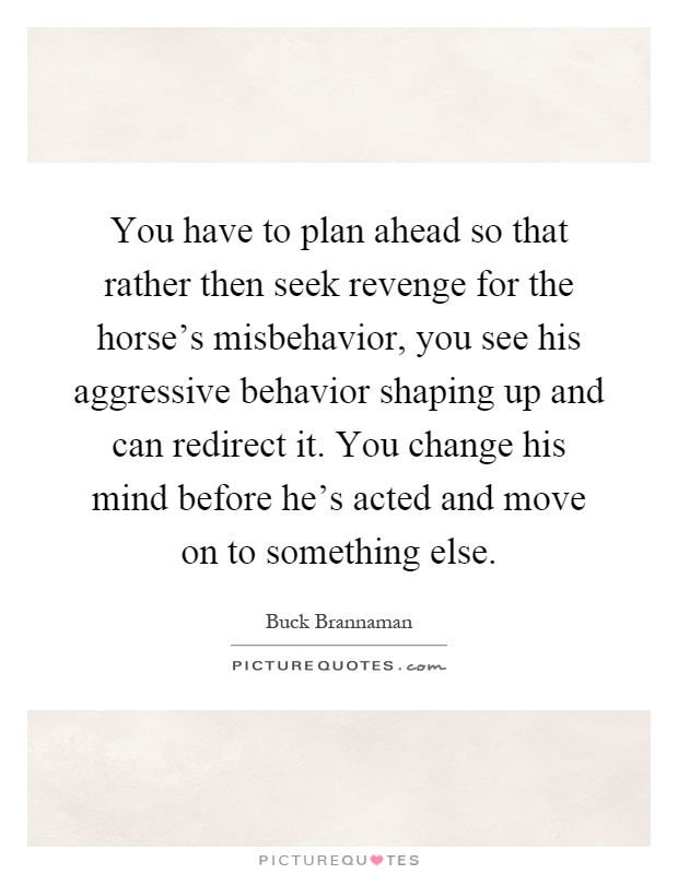 You have to plan ahead so that rather then seek revenge for the horse's misbehavior, you see his aggressive behavior shaping up and can redirect it. You change his mind before he's acted and move on to something else Picture Quote #1