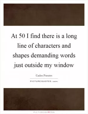 At 50 I find there is a long line of characters and shapes demanding words just outside my window Picture Quote #1