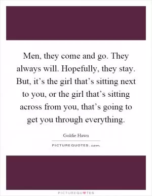 Men, they come and go. They always will. Hopefully, they stay. But, it’s the girl that’s sitting next to you, or the girl that’s sitting across from you, that’s going to get you through everything Picture Quote #1