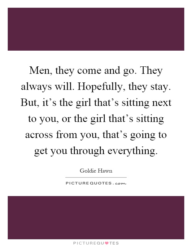 Men, they come and go. They always will. Hopefully, they stay. But, it's the girl that's sitting next to you, or the girl that's sitting across from you, that's going to get you through everything Picture Quote #1