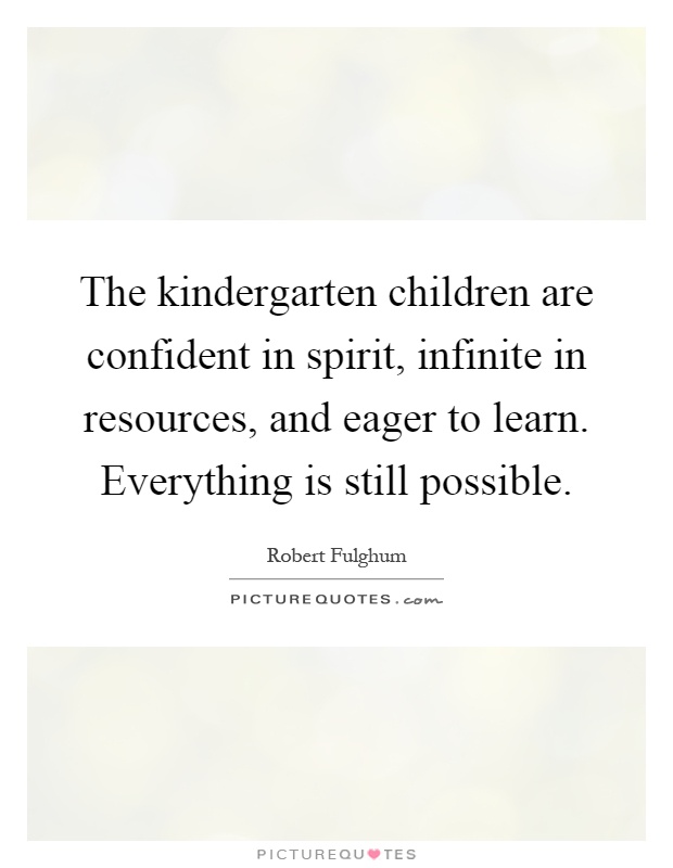 The kindergarten children are confident in spirit, infinite in resources, and eager to learn. Everything is still possible Picture Quote #1
