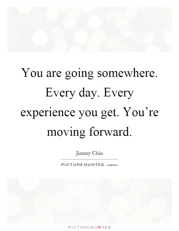 You are going somewhere. Every day. Every experience you get. You're moving forward Picture Quote #1