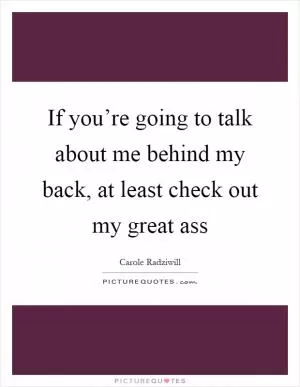 If you’re going to talk about me behind my back, at least check out my great ass Picture Quote #1