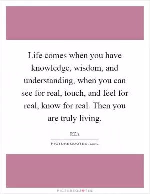 Life comes when you have knowledge, wisdom, and understanding, when you can see for real, touch, and feel for real, know for real. Then you are truly living Picture Quote #1
