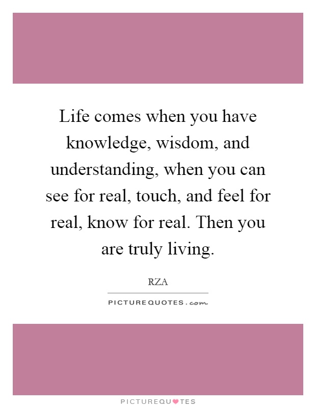 Life comes when you have knowledge, wisdom, and understanding, when you can see for real, touch, and feel for real, know for real. Then you are truly living Picture Quote #1