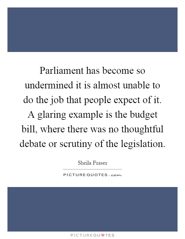 Parliament has become so undermined it is almost unable to do the job that people expect of it. A glaring example is the budget bill, where there was no thoughtful debate or scrutiny of the legislation Picture Quote #1