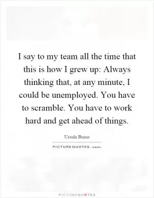 I say to my team all the time that this is how I grew up: Always thinking that, at any minute, I could be unemployed. You have to scramble. You have to work hard and get ahead of things Picture Quote #1