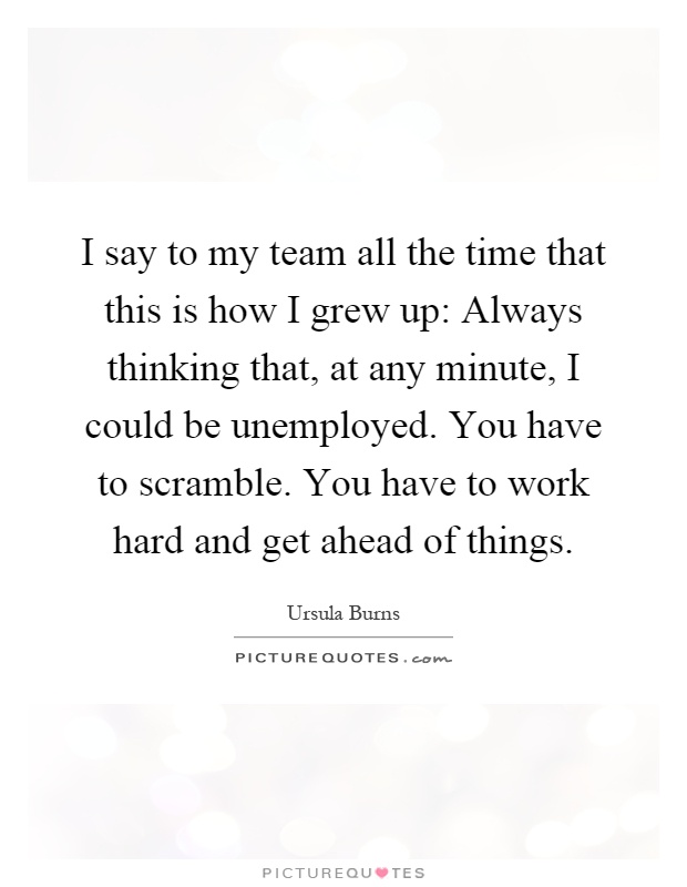 I say to my team all the time that this is how I grew up: Always thinking that, at any minute, I could be unemployed. You have to scramble. You have to work hard and get ahead of things Picture Quote #1