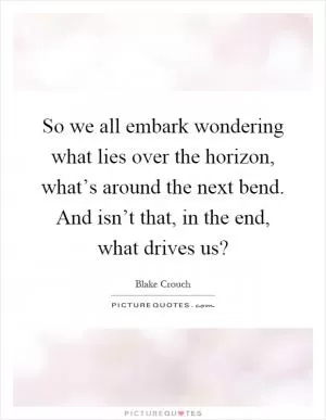 So we all embark wondering what lies over the horizon, what’s around the next bend. And isn’t that, in the end, what drives us? Picture Quote #1