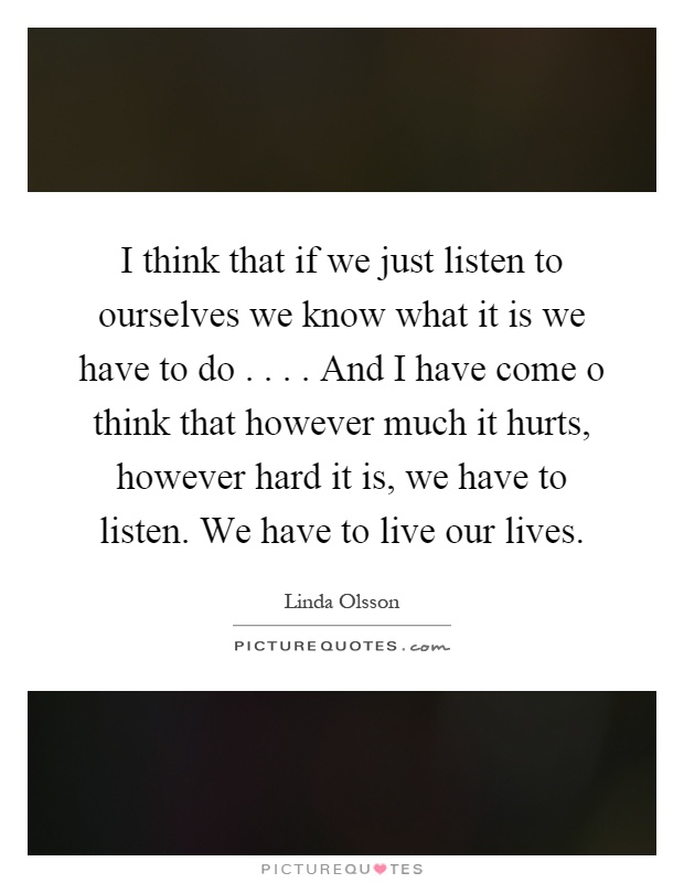 I think that if we just listen to ourselves we know what it is we have to do.... And I have come o think that however much it hurts, however hard it is, we have to listen. We have to live our lives Picture Quote #1