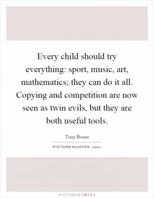Every child should try everything: sport, music, art, mathematics; they can do it all. Copying and competition are now seen as twin evils, but they are both useful tools Picture Quote #1