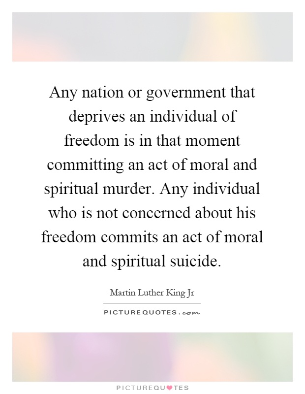 Any nation or government that deprives an individual of freedom is in that moment committing an act of moral and spiritual murder. Any individual who is not concerned about his freedom commits an act of moral and spiritual suicide Picture Quote #1