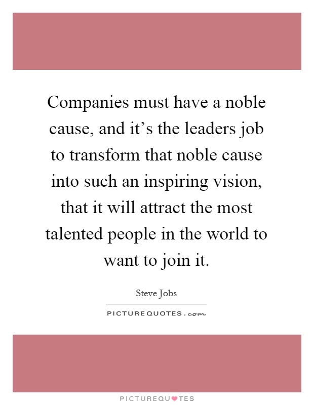 Companies must have a noble cause, and it's the leaders job to transform that noble cause into such an inspiring vision, that it will attract the most talented people in the world to want to join it Picture Quote #1