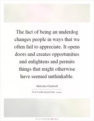 The fact of being an underdog changes people in ways that we often fail to appreciate. It opens doors and creates opportunities and enlightens and permits things that might otherwise have seemed unthinkable Picture Quote #1