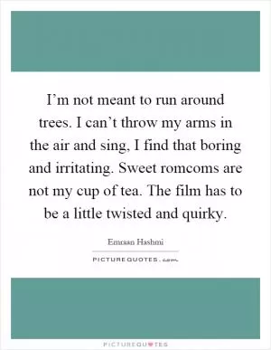 I’m not meant to run around trees. I can’t throw my arms in the air and sing, I find that boring and irritating. Sweet romcoms are not my cup of tea. The film has to be a little twisted and quirky Picture Quote #1