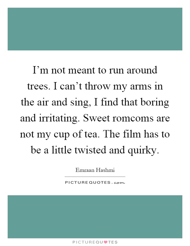 I'm not meant to run around trees. I can't throw my arms in the air and sing, I find that boring and irritating. Sweet romcoms are not my cup of tea. The film has to be a little twisted and quirky Picture Quote #1