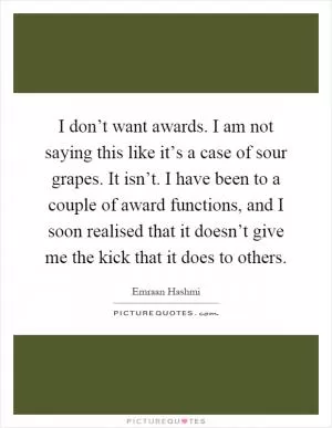 I don’t want awards. I am not saying this like it’s a case of sour grapes. It isn’t. I have been to a couple of award functions, and I soon realised that it doesn’t give me the kick that it does to others Picture Quote #1