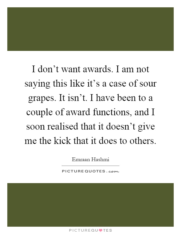 I don't want awards. I am not saying this like it's a case of sour grapes. It isn't. I have been to a couple of award functions, and I soon realised that it doesn't give me the kick that it does to others Picture Quote #1