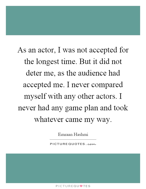 As an actor, I was not accepted for the longest time. But it did not deter me, as the audience had accepted me. I never compared myself with any other actors. I never had any game plan and took whatever came my way Picture Quote #1
