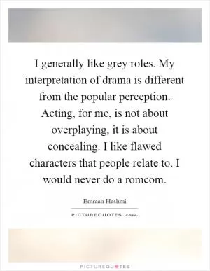 I generally like grey roles. My interpretation of drama is different from the popular perception. Acting, for me, is not about overplaying, it is about concealing. I like flawed characters that people relate to. I would never do a romcom Picture Quote #1