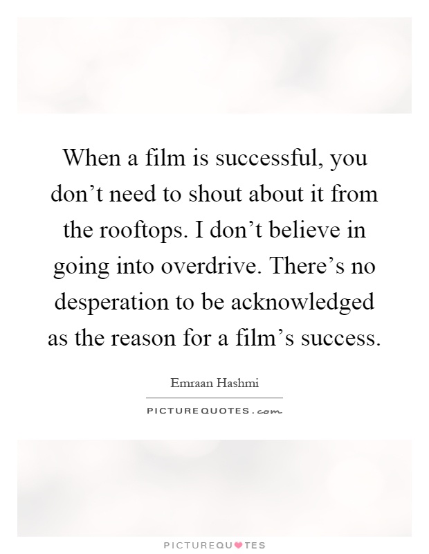 When a film is successful, you don't need to shout about it from the rooftops. I don't believe in going into overdrive. There's no desperation to be acknowledged as the reason for a film's success Picture Quote #1