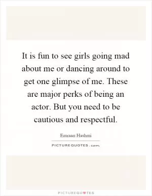 It is fun to see girls going mad about me or dancing around to get one glimpse of me. These are major perks of being an actor. But you need to be cautious and respectful Picture Quote #1