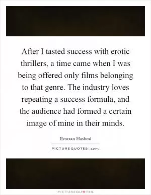 After I tasted success with erotic thrillers, a time came when I was being offered only films belonging to that genre. The industry loves repeating a success formula, and the audience had formed a certain image of mine in their minds Picture Quote #1