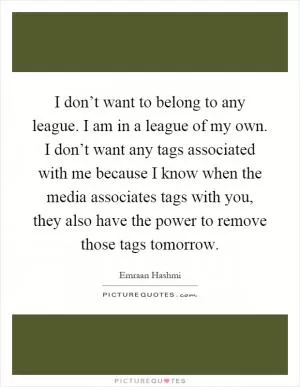 I don’t want to belong to any league. I am in a league of my own. I don’t want any tags associated with me because I know when the media associates tags with you, they also have the power to remove those tags tomorrow Picture Quote #1