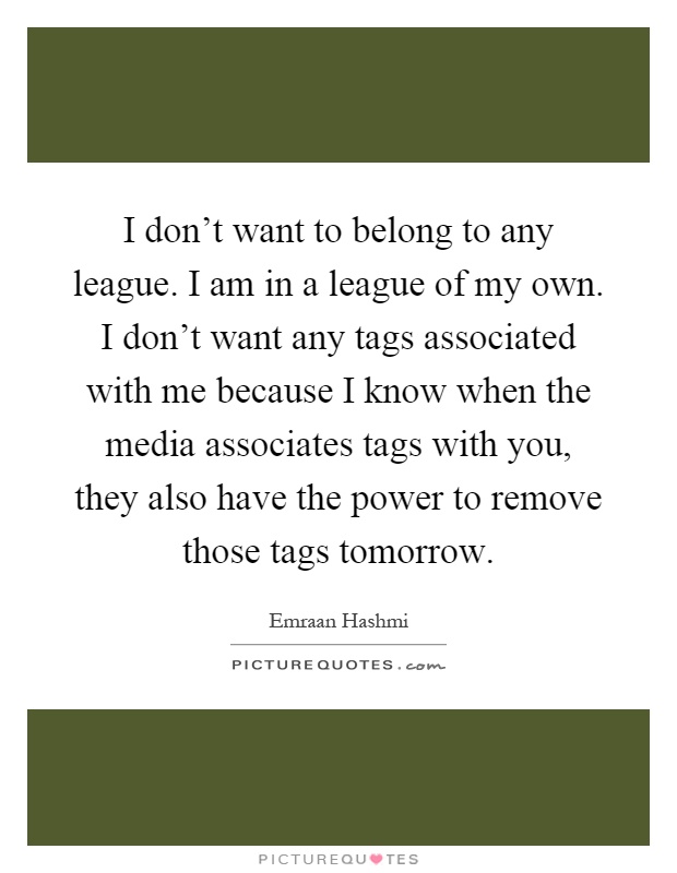 I don't want to belong to any league. I am in a league of my own. I don't want any tags associated with me because I know when the media associates tags with you, they also have the power to remove those tags tomorrow Picture Quote #1