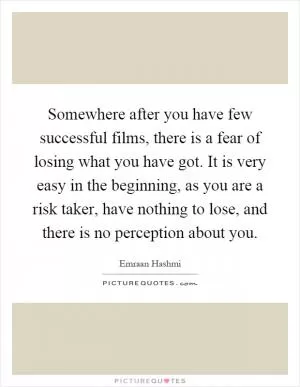 Somewhere after you have few successful films, there is a fear of losing what you have got. It is very easy in the beginning, as you are a risk taker, have nothing to lose, and there is no perception about you Picture Quote #1