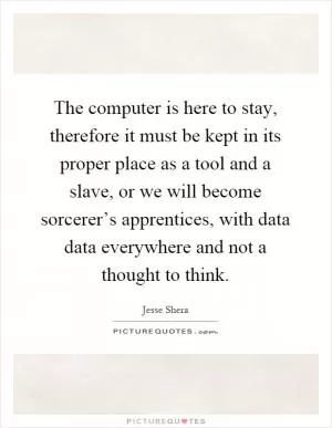 The computer is here to stay, therefore it must be kept in its proper place as a tool and a slave, or we will become sorcerer’s apprentices, with data data everywhere and not a thought to think Picture Quote #1