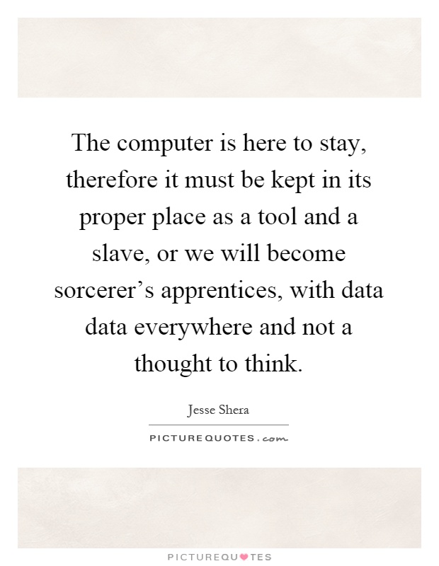 The computer is here to stay, therefore it must be kept in its proper place as a tool and a slave, or we will become sorcerer's apprentices, with data data everywhere and not a thought to think Picture Quote #1