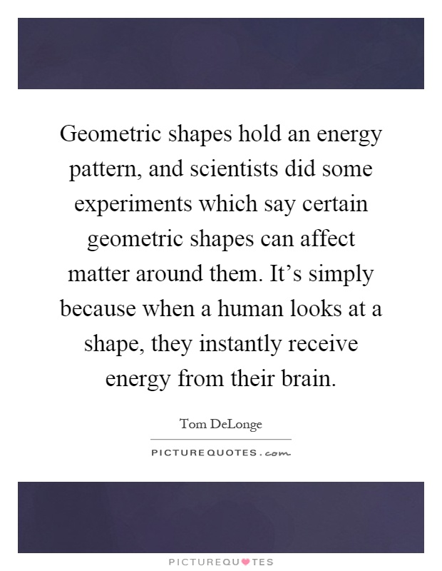 Geometric shapes hold an energy pattern, and scientists did some experiments which say certain geometric shapes can affect matter around them. It's simply because when a human looks at a shape, they instantly receive energy from their brain Picture Quote #1