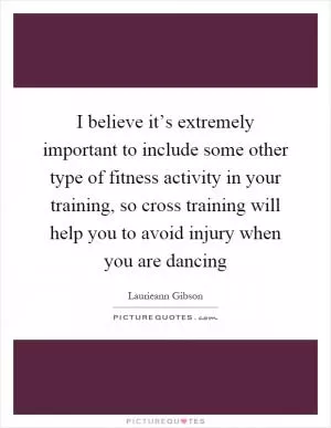 I believe it’s extremely important to include some other type of fitness activity in your training, so cross training will help you to avoid injury when you are dancing Picture Quote #1