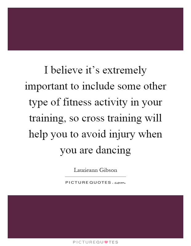 I believe it's extremely important to include some other type of fitness activity in your training, so cross training will help you to avoid injury when you are dancing Picture Quote #1